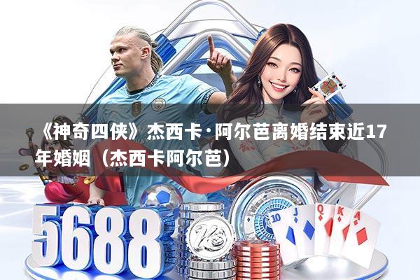 《神奇四侠》杰西卡·阿尔芭离婚结束近17年婚姻（杰西卡阿尔芭）