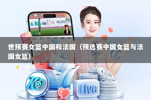 世预赛女篮中国和法国（预选赛中国女篮与法国女篮）