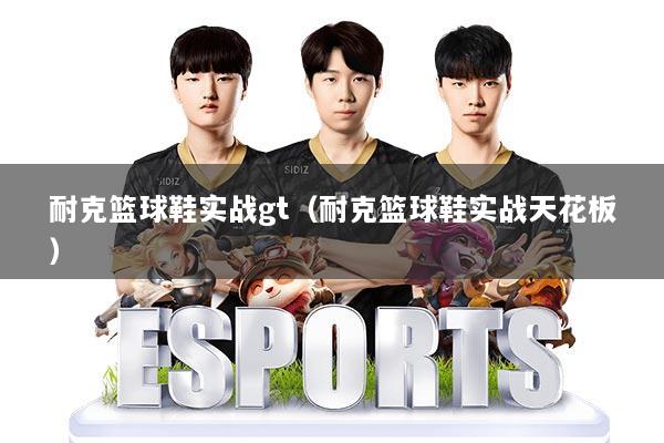 耐克篮球鞋实战gt（耐克篮球鞋实战天花板）