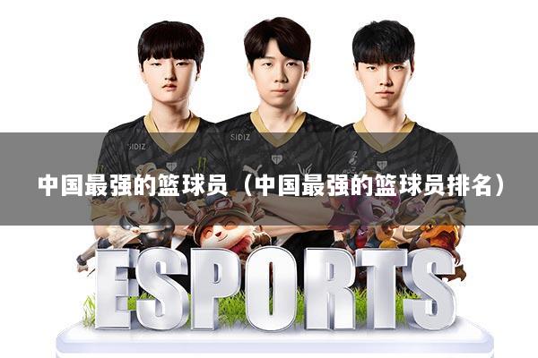 中国最强的篮球员（中国最强的篮球员排名）
