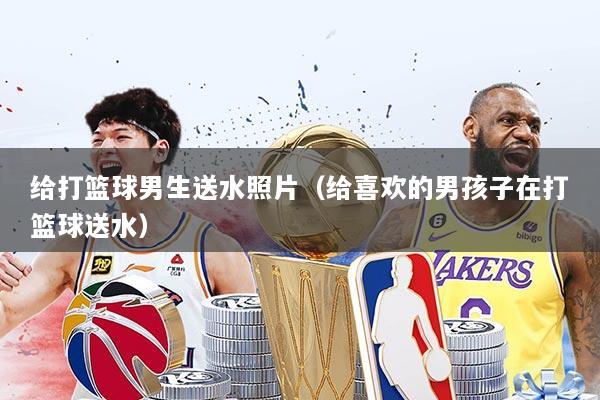 给打篮球男生送水照片（给喜欢的男孩子在打篮球送水）